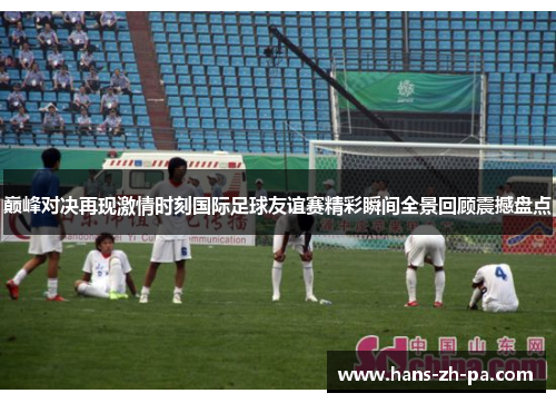 巅峰对决再现激情时刻国际足球友谊赛精彩瞬间全景回顾震撼盘点 巅峰对决再现激情时刻国际足球友谊赛精彩瞬间全景回顾震撼盘点
