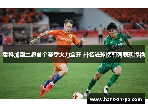 哲科加盟土超首个赛季火力全开 排名进球榜前列表现惊艳 哲科加盟土超首个赛季火力全开 排名进球榜前列表现惊艳