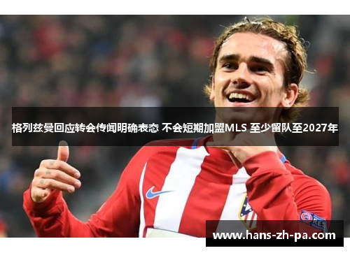 格列兹曼回应转会传闻明确表态 不会短期加盟MLS 至少留队至2027年 格列兹曼回应转会传闻明确表态 不会短期加盟MLS 至少留队至2027年